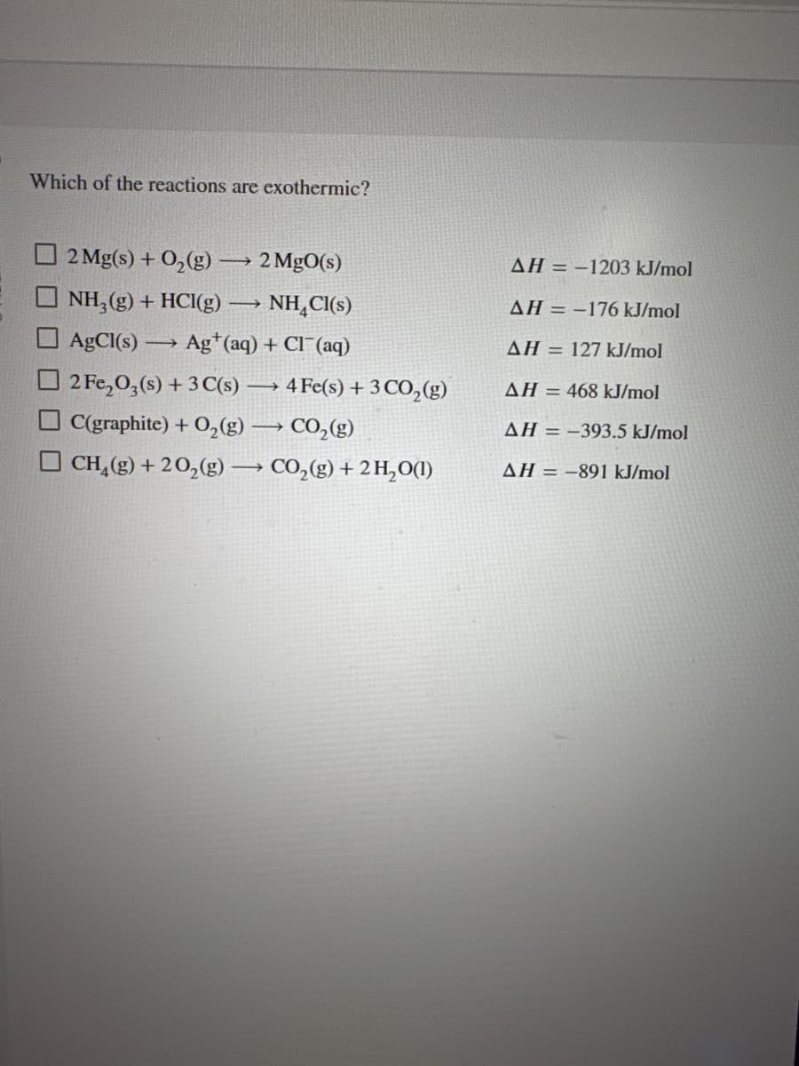 Which of the reactions are exothermic?
2 Mg(s) + O₂(g) → 2 MgO(s)
NH₂(g) + HCl(g) -
→
NH Cl(s)
AgCl(s) ->>> Ag+ (aq) + Cl(aq)
2 Fe₂O3(s) + 3 C(s) →→→ 4 Fe(s) + 3 CO₂(g)
-
C(graphite) + O₂(g) → CO₂(g)
CH,(g) +2O,(g) — CO,(g) + 2H,O(1)
AH-1203 kJ/mol
AH = -176 kJ/mol
AH = 127 kJ/mol
AH = 468 kJ/mol
AH = -393.5 kJ/mol
AH-891 kJ/mol