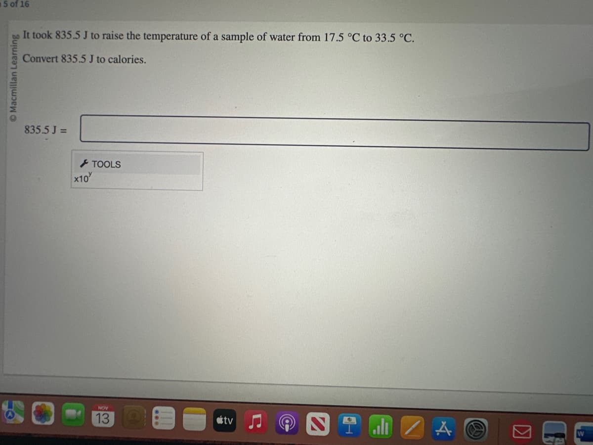 5 of 16
Macmillan Learning
It took 835.5 J to raise the temperature of a sample of water from 17.5 °C to 33.5 °C.
Convert 835.5 J to calories.
835.5 J=
TOOLS
x10'
NOV
13
tv
N all A
S
K