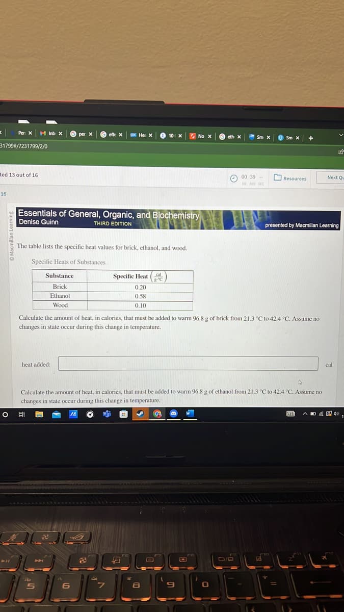 Per x M Inb x
31799#/7231799/2/0
ted 13 out of 16
16
P11
Essentials of General, Organic, and Biochemistry
Denise Guinn
THIRD EDITION
The table lists the specific heat values for brick, ethanol, and wood.
Specific Heats of Substances
Substance
Brick
Ethanol
Wood
heat added:
P
S
per: X
20
effe x CDC He: X
JA
6
Specific Heat
0.20
0.58
0.10
B
10 X
4
gºC
Calculate the amount of heat, in calories, that must be added to warm 96.8 g of brick from 21.3 °C to 42.4 °C. Assume no
changes in state occur during this change in temperature.
W
4
Calculate the amount of heat, in calories, that must be added to warm 96.8 g of ethanol from 21.3 °C to 42.4 °C. Assume no
changes in state occur during this change in temperature.
○바
8
No X
9
EC
eth X
0
Sm X
00 39
HR MIN SEC
0/R
Sm x
Resources
+
presented by Macmillan Learning
G
ا ا ا
200
L
Next Qu
cal
40
1