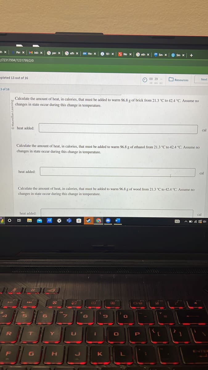 hx
/7231799#/7231799/2/0
mpleted 13 out of 16.
3 of 16
J
Per: X M Inb x
P
R
F
heat added:
2 O Et
heat added:
heat added:
ا الگ
Calculate the amount of heat, in calories, that must be added to warm 96.8 g of brick from 21.3 °C to 42.4 °C. Assume no
changes in state occur during this change in temperature.
26
per x
T
Calculate the amount of heat, in calories, that must be added to warm 96.8 g of ethanol from 21.3 °C to 42.4 °C. Assume no
changes in state occur during this change in temperature.
G
JA
effe X CDC He: X
Calculate the amount of heat, in calories, that must be added to warm 96.8 g of wood from 21.3 °C to 42.4 °C. Assume no
changes in state occur during this change in temperature.
62
Y
H
U
J
10 X
8
1
GA B
9
K
No X
No
w
O
eth X
0
Sm x Sm x +
0/D
00 39
HR MIN SEC
Р
Resources
L
LI
Fin
DE
Next
cal
cal
cal
PEAL
40