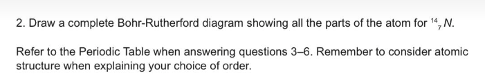 2. Draw a complete Bohr-Rutherford diagram showing all the parts of the atom for ¹4, N.
Refer to the Periodic Table when answering questions 3-6. Remember to consider atomic
structure when explaining your choice of order.