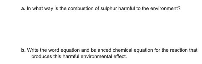 a. In what way is the combustion of sulphur harmful to the environment?
b. Write the word equation and balanced chemical equation for the reaction that
produces this harmful environmental effect.