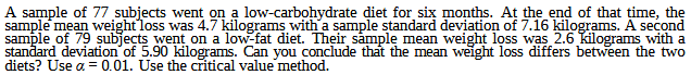 A sample of 77 subjects went on a low-carbohydrate diet for six months. At the end of that time, the
sample mean weight loss was 4.7 kilograms with a sample standard deviation of 7.16 kilograms. A second
sample of 79 subjects went on a low-fat diet. Their sample mean weight loss was 2.6 kilograms with a
standard deviation of 5.90 kilograms. Can you conclude that the mean weight loss differs between the two
diets? Use a = 0.01. Use the critical value method.