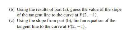 (b) Using the results of part (a), guess the value of the slope
of the tangent line to the curve at P(2, – 1).
(c) Using the slope from part (b), find an equation of the
tangent line to the curve at P(2, –1).
