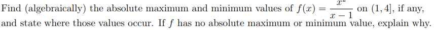 Find (algebraically) the absolute maximum and minimum values of f(x) =
on (1,4], if any,
x – 1
and state where those values occur. If f has no absolute maximum or minimum value, explain why.
