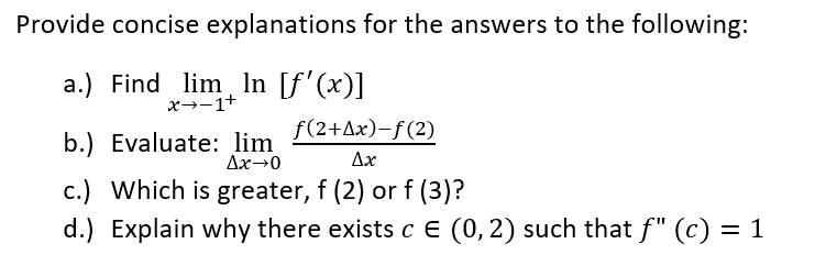 Provide concise explanations for the answers to the following:
a.) Find lim In [f'(x)]
x→-1+
f(2+Ax)-f(2)
b.) Evaluate: lim
Ax→0
Ax
c.) Which is greater, f (2) or f (3)?
d.) Explain why there exists c E (0, 2) such that f" (c) = 1
