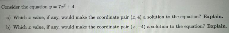 Consider the equation y = 7x² + 4.
a) Which r value, if any, would make the coordinate pair (x, 4) a solution to the equation? Explain.
b) Which r value, if any, would make the coordinate pair (x, –4) a solution to the equation? Explain.
