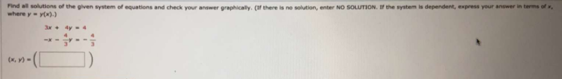 Find all solutions of the given system of equations and check your answer graphically. (If there is no solution, enter NO SOLUTION. If the system is dependent, express your answer in terms of x,
where y y(x).)
3x +
4y- 4
(х, у)
