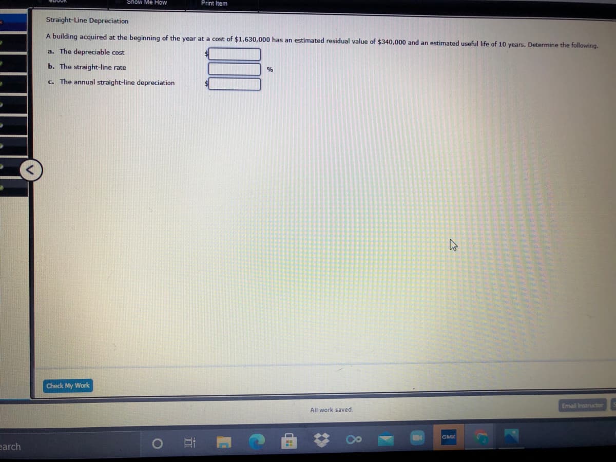 Show Me How
Print Item
Straight-Line Depreciation
A building acquired at the beginning of the year at a cost of $1,630,000 has an estimated residual value of $340,000 and an estimated useful life of 10 years. Determine the following.
a. The depreciable cost
b. The straight-line rate
c. The annual straight-line depreciation
Check My Work
Email Instructor
All work saved.
GMX
earch
近
