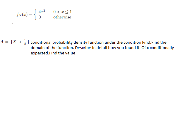 S 4r3
0 < r<1
fx(x) = {
otherwise
A = {X > } conditional probability density function under the condition Find.Find the
domain of the function. Describe in detail how you found it. Of x conditionally
expected.Find the value.
