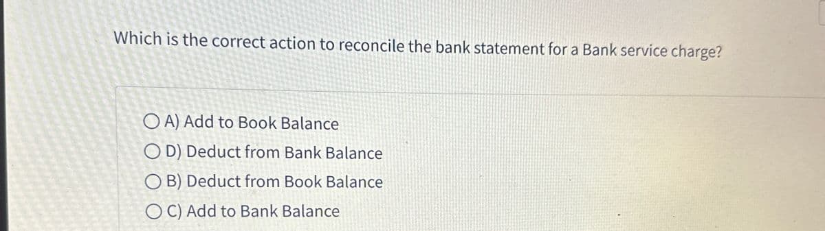 Which is the correct action to reconcile the bank statement for a Bank service charge?
OA) Add to Book Balance
OD) Deduct from Bank Balance
OB) Deduct from Book Balance
OC) Add to Bank Balance