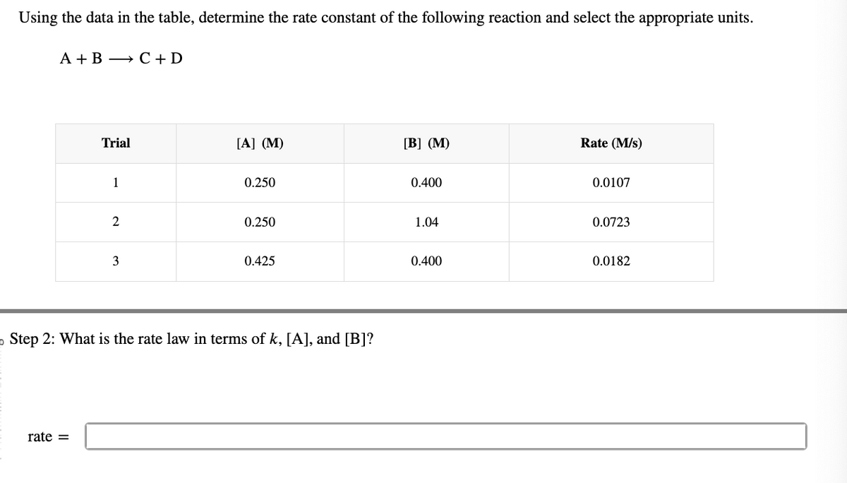 Using the data in the table, determine the rate constant of the following reaction and select the appropriate units.
A + B → C + D
Trial
rate=
1
2
3
[A] (M)
0.250
0.250
0.425
o Step 2: What is the rate law in terms of k, [A], and [B]?
[B] (M)
0.400
1.04
0.400
Rate (M/s)
0.0107
0.0723
0.0182