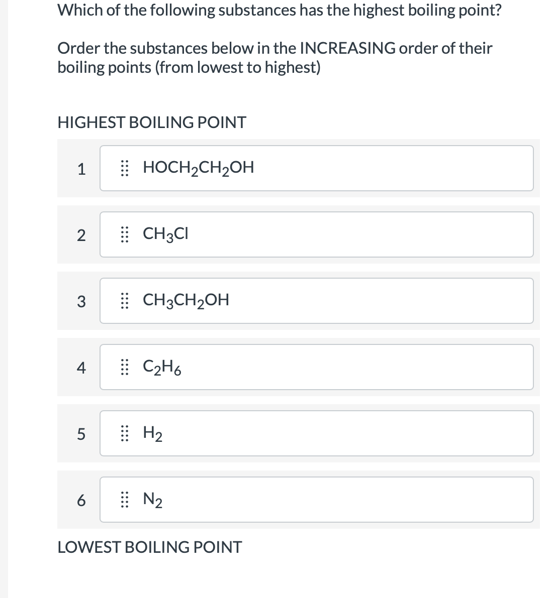 Which of the following substances has the highest boiling point?
Order the substances below in the INCREASING order of their
boiling points (from lowest to highest)
HIGHEST BOILING POINT
1
2
3
4
5
6
HOCH₂CH₂OH
CH3CI
CH3CH₂OH
C₂H6
H₂
N₂
LOWEST BOILING POINT