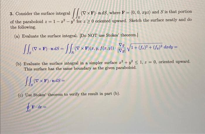 3. Consider the surface integral (V × F) - n dS, where F = (0, 0, xyz) and S is that portion
%3D
of the paraboloid z = 1-z? - y? for z 2 0 oriented upward. Sketch the surface neatly and do
the following.
%3D
(a) Evaluate the surface integral. [Do NOT use Stokes' theorem.]
(7 x F) nds = vx F)(z, y, f(7, 9) V1+ (f.)? + (f,)° dzdy
Vg
|Vg|
(b) Evaluate the surface integral in a simpler surface z? + y? < 1, z = 0, oriented upward.
This surface has the same boundary as the given paraboloid.
(V
(c) Use Stokes' theorem to verify the result in part (b).
F dr =
