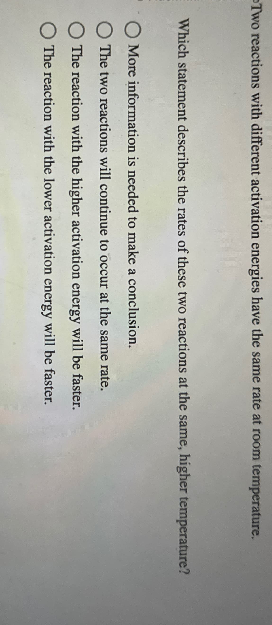 Two reactions with different activation energies have the same rate at room temperature.
Which statement describes the rates of these two reactions at the same, higher temperature?
☐ More information is needed to make a conclusion.
The two reactions will continue to occur at the same rate.
The reaction with the higher activation energy will be faster.
The reaction with the lower activation energy will be faster.