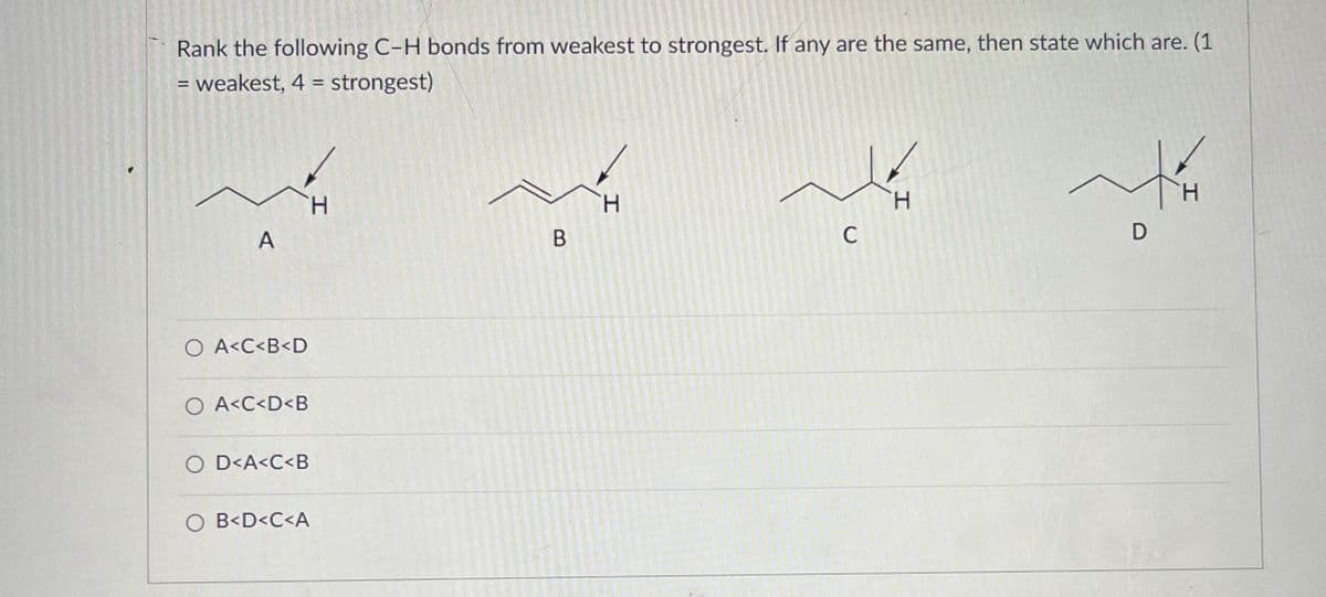 Rank the following C-H bonds from weakest to strongest. If any are the same, then state which are. (1
= weakest, 4 = strongest)
A
○ A<C<B<D
O A<C<D<B
O D<A<C<B
○ B<D<C<A
H
H
H
H
B
C
D