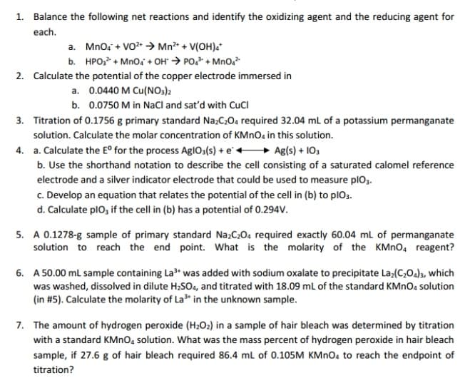 1. Balance the following net reactions and identify the oxidizing agent and the reducing agent for
each.
a. Mno, + VO2+ → Mn²* + V(OH)a*
b. HPO, + Mno, + OH" → PO, + Mno,
2. Calculate the potential of the copper electrode immersed in
a. 0.0440 M Cu(NO3)2
b. 0.0750 M in NaCl and sat'd with CuCI
3. Titration of 0.1756 g primary standard Na:C:04 required 32.04 mL of a potassium permanganate
solution. Calculate the molar concentration of KMnOa in this solution.
4. a. Calculate the E° for the process AglO3(s) + e+
Ag(s) + 103
b. Use the shorthand notation to describe the cell consisting of a saturated calomel reference
electrode and a silver indicator electrode that could be used to measure plo3.
c. Develop an equation that relates the potential of the cell in (b) to plO3.
d. Calculate plo, if the cell in (b) has a potential of 0.294V.
5. A 0.1278-g sample of primary standard Na;C20. required exactly 60.04 ml of permanganate
solution to reach the end point. What is the molarity of the KMNO, reagent?
6. A 50.00 mL sample containing La" was added with sodium oxalate to precipitate La;(C,Oa)3, which
was washed, dissolved in dilute H2SO4, and titrated with 18.09 mL of the standard KMNO4 solution
(in #5). Calculate the molarity of La* in the unknown sample.
7. The amount of hydrogen peroxide (H2O2) in a sample of hair bleach was determined by titration
with a standard KMNO, solution. What was the mass percent of hydrogen peroxide in hair bleach
sample, if 27.6 g of hair bleach required 86.4 ml of 0.105M KMNO4 to reach the endpoint of
titration?
