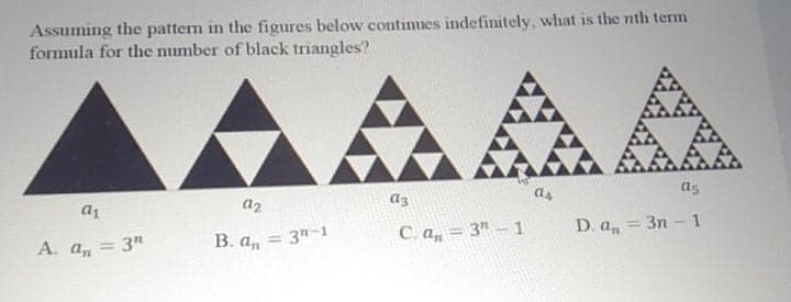 Assuming the pattern in the figures below continues indefinitely, what is the nth term
formula for the number of black triangles?
AAA
as
as
12
Az
a1
D. a, =
= 3n - 1
В. а,
= 3n-1
C. a, = 3" – 1
A. a, = 3"
