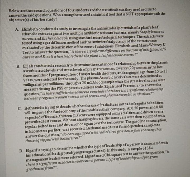 Below are the research questions of four students and the statistical tests they used in orderto
answer the said questions. Who among them useda statistical toolthat is NOT appropriate with the
objective(s) of his her study?
A Eizabeth conducted a study to investigate the antimicrobial potentials of a plart's leaf
ethanolic extractagainst two multiple antibiotic resistart bactenia; namdy Staphylococcus
aureus and Escherichiacoliusing standard microbiologcaltechniques The extracts were
testedusing agar diffusion method and the antimicrobial potency ofthe extracts were
evaluatedby the deteminationofthe zone of inhibitions Elizabethused Marm-Whitney U
Test to answer the question, "is there a significant diffßerence on the cone of inhibitions ofS
aureus and E coli when treatedwith the plant's leafethanolic extract?"
B. Elijah conducted a research to detamine the existence of a relationship between the plasma
ascorbic acidlevels and stress levels of pregnant women Twenty (20) women in the last
three months ofpregnancy, free ofmajor health disordas, andranging in age from 15 to 32
years, were selected for the study. The plasma Ascorbic acid values were detemined in
milligrams per milliliters through a 20 mL bloodsample while the stress level scores were
measuredusing the PSS or perceived stress scale. Elijahused Pearson's rto answer the
question, "is there sufficientevidenceto conchude thatthere is a significant relationship
between pregnant women's stress levelscores and plasma ascorbic acidvalues"
C. Bethanelis trying to decide whether the use ofradialtires insteadofregular belted tires
will improve the fuel economy ofthe models in their company. At 0.50 power and0.80
expectedeffect size, thirteen (13)cars were equipped with ra dial tires and drivenover a
prescribed test course Without changing drivers, the same cars were then equipped with
regular belted tires and driven once again ova the test course. The gasoline consumption
in kilometers per liter, was recorded Bethariel usedt-test for independert samples to
answer the question, "do cars equipped withradial tires ghe better fuel economy than
those equipped with belted tires?"
D. Elgardis trying to detemine whether the type ofleadership of a person is associated with
his educational background(programgraduated). In this study, a sample of 384
managemert lea ders were selected Elgard used Chi-square test to answer the question, "is
there a significant association between a person's type ofleadership and program
graduated from?"
