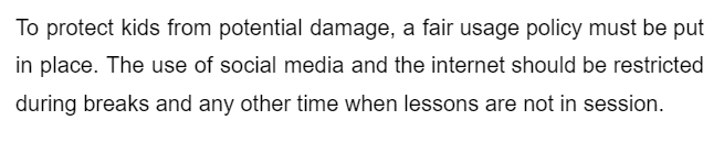 To protect kids from potential damage, a fair usage policy must be put
in place. The use of social media and the internet should be restricted
during breaks and any other time when lessons are not in session.