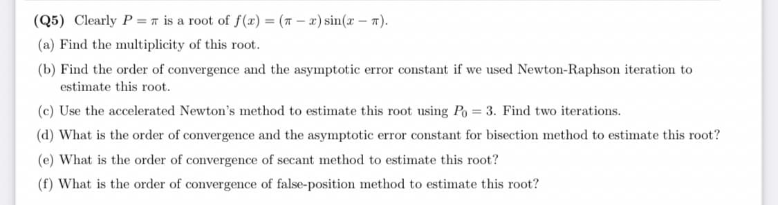 (Q5) Clearly P = r is a root of f(x) = (7 – x) sin(x – 7).
(a) Find the multiplicity of this root.
(b) Find the order of convergence and the asymptotic error constant if we used Newton-Raphson iteration to
estimate this root.
(c) Use the accelerated Newton's method to estimate this root using Po = 3. Find two iterations.
(d) What is the order of convergence and the asymptotic error constant for bisection method to estimate this root?
(e) What is the order of convergence of secant method to estimate this root?
(f) What is the order of convergence of false-position method to estimate this root?
