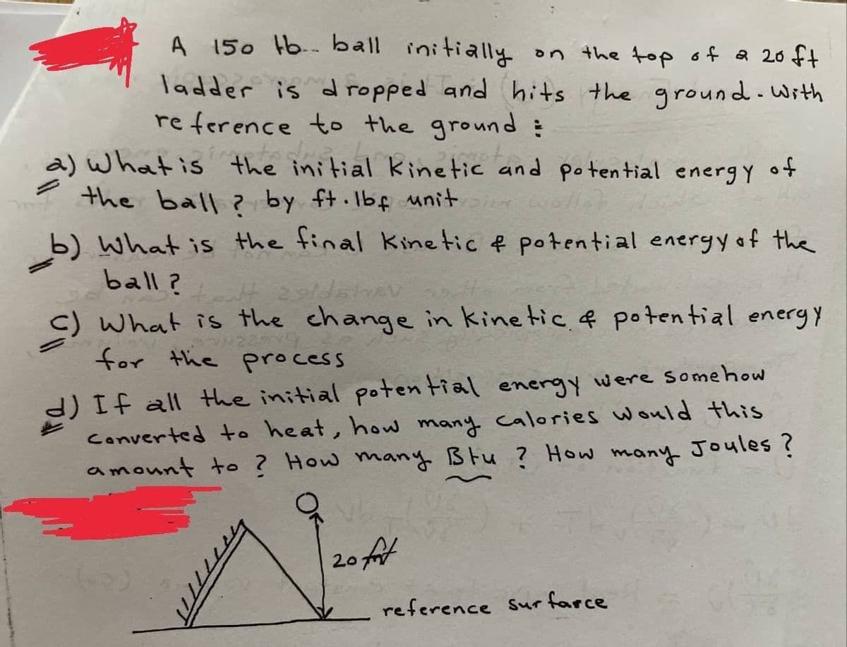 A 150 Hb.- ball initially on the top of a 20 ft
ladder is dropped and hits the ground-with
re ference to the ground :
a) what is the initial kinetic and potential energ Y ot
7 the ball ? by ft.Ibf unit
b) What is the final Kinetic f potential energy of the
ball?
c) What is the change in kinetic. f potential energy
for the process
d) If all the initial potential energy were somehow
Converted to heat, how many calories would this
amount to ? How many Btu ? How many Joules ?
20
reference Sur farce
