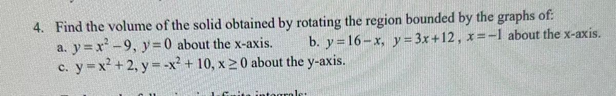 4. Find the volume of the solid obtained by rotating the region bounded by the graphs of:
a. y=x² −9, y=0 about the x-axis.
b. y=16-x, y=3x+12, x=-1 about the x-axis.
c. y=x²+2, y = -x² + 10, x ≥ 0 about the y-axis.
Brale
