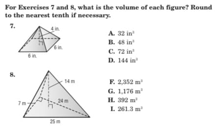 For Exercises 7 and 8, what is the volume of each figure? Round
to the nearest tenth if necessary.
7.
in.
A. 32 in
B. 48 in
6 in.
C. 72 in
D. 144 in
6 in.
8.
F. 2,352 m
14 m
G. 1,176 m'
24 m
H. 392 m
7 m-
I. 261.3 m
25 m
