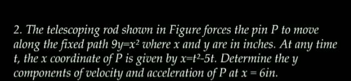 2. The telescoping rod shown in Figure forces the pin P to move
along the fixed path 9y=x² where x and y are in inches. At any time
t, the x coordinate of P is given by x=t²-5t. Determine the y
components of velocity and acceleration of P at x = 6in.
