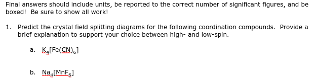 Final answers should include units, be reported to the correct number of significant figures, and be
boxed! Be sure to show all work!
1. Predict the crystal field splitting diagrams for the following coordination compounds. Provide a
brief explanation to support your choice between high- and low-spin.
a. K₂[Fe(CN)6]
b. Na.[MnF]