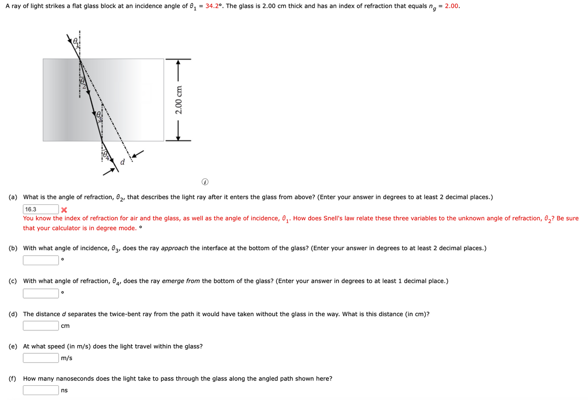 A ray of light strikes a flat glass block at an incidence angle of ₁ = 34.2º. The glass is 2.00 cm thick and has an index of refraction that equals ng = 2.00.
(a) What is the angle of refraction, 02, that describes the light ray after it enters the glass from above? (Enter your answer in degrees to at least 2 decimal places.)
16.3
You know the index of refraction for air and the glass, as well as the angle of incidence, ₁. How does Snell's law relate these three variables to the unknown angle of refraction, 0₂? Be sure
that your calculator is in degree mode. °
O
(b) With what angle of incidence, 03, does the ray approach the interface at the bottom of the glass? (Enter your answer in degrees to at least 2 decimal places.)
↑
O
2.00 cm
(c) With what angle of refraction, 04, does the ray emerge from the bottom of the glass? (Enter your answer in degrees to at least 1 decimal place.)
cm
(d) The distance d separates the twice-bent ray from the path it would have taken without the glass in the way. What is this distance (in cm)?
(e) At what speed (in m/s) does the light travel within the glass?
m/s
ns
(f) How many nanoseconds does the light take to pass through the glass along the angled path shown here?