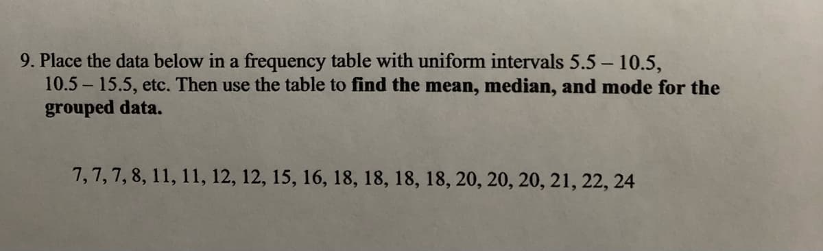 9. Place the data below in a frequency table with uniform intervals 5.5 – 10.5,
10.5 15.5, etc. Then use the table to find the mean, median, and mode for the
grouped data.
7,7,7, 8, 11, 11, 12, 12, 15, 16, 18, 18, 18, 18, 20, 20, 20, 21, 22, 24
