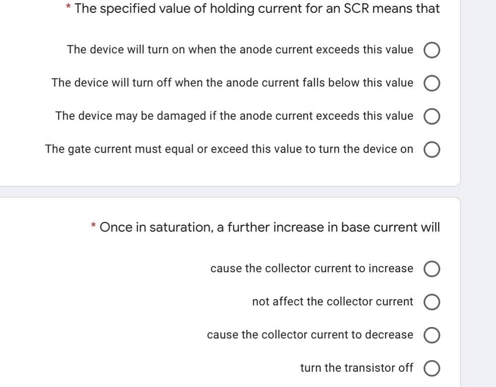 * The specified value of holding current for an SCR means that
The device will turn on when the anode current exceeds this value
The device will turn off when the anode current falls below this value
The device may be damaged if the anode current exceeds this value
The gate current must equal or exceed this value to turn the device on
* Once in saturation, a further increase in base current will
cause the collector current to increase
not affect the collector current
cause the collector current to decrease
turn the transistor off
