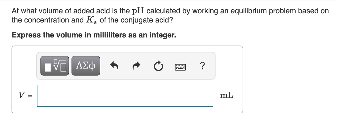 At what volume of added acid is the pH calculated by working an equilibrium problem based on
the concentration and Ka of the conjugate acid?
Express the volume in milliliters as an integer.
?
V =
mL
%D
