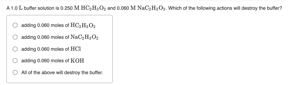 A 1.0 L buffer solution is 0.250 M HC2H3O2 and 0.060 M NaC2H3O2. Which of the following actions will destroy the buffer?
adding 0.060 moles of HC,H3 O2
adding 0.060 moles of NaC2H3 O2
adding 0.060 moles of HC1
adding 0.060 moles of KOH
All of the above will destroy the buffer.
