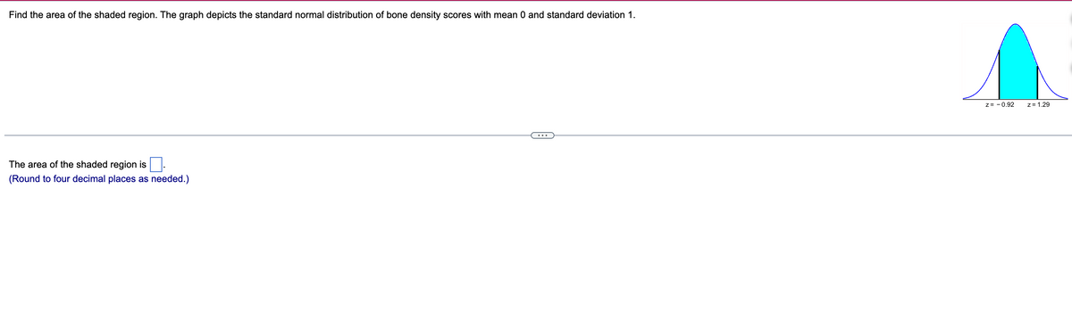 Find the area of the shaded region. The graph depicts the standard normal distribution of bone density scores with mean 0 and standard deviation 1.
The area of the shaded region is
(Round to four decimal places as needed.)
z = -0.92
z = 1.29