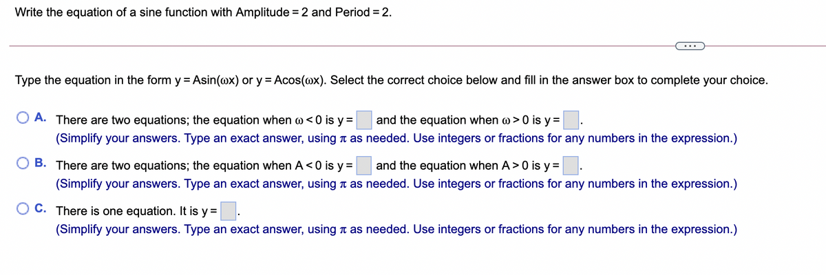 Write the equation of a sine function with Amplitude = 2 and Period = 2.
...
Type the equation in the form y = Asin(@x) or y = Acos(@x). Select the correct choice below and fill in the answer box to complete your choice.
A. There are two equations; the equation when @< 0 is y =
and the equation when w > 0 is y =
(Simplify your answers. Type an exact answer, using t as needed. Use integers or fractions for any numbers in the expression.)
B. There are two equations; the equation when A<0 is y =
and the equation when A>0 is y =
(Simplify your answers. Type an exact answer, using t as needed. Use integers or fractions for any numbers in the expression.)
C. There is one equation. It is y =:
(Simplify your answers. Type an exact answer, using t as needed. Use integers or fractions for any numbers in the expression.)
