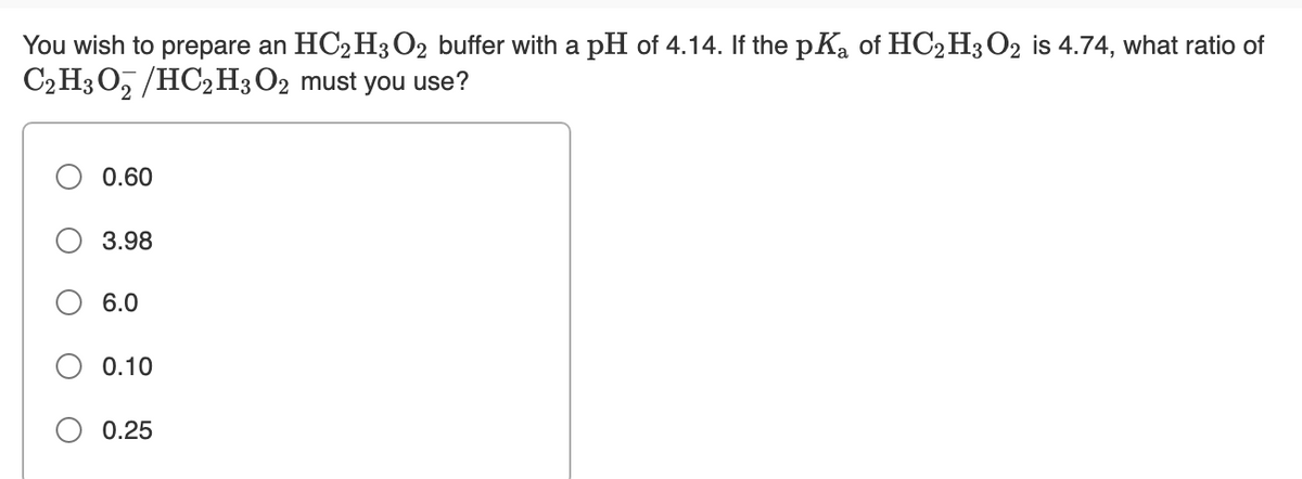 You wish to prepare an HC2 H3O2 buffer with a pH of 4.14. If the pKa of HC2 H3O2 is 4.74, what ratio of
C2 H3 O, /HC2H3 O2 must you use?
0.60
3.98
6.0
0.10
O 0.25
