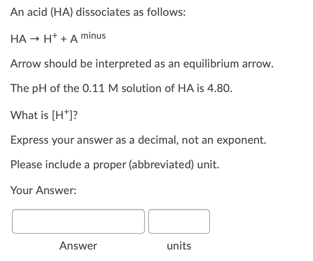 An acid (HA) dissociates as follows:
НА
- H* + A
minus
Arrow should be interpreted as an equilibrium arrow.
The pH of the 0.11 M solution of HA is 4.80.
What is [H*]?
Express your answer as a decimal, not an exponent.
Please include a proper (abbreviated) unit.
Your Answer:
Answer
units
