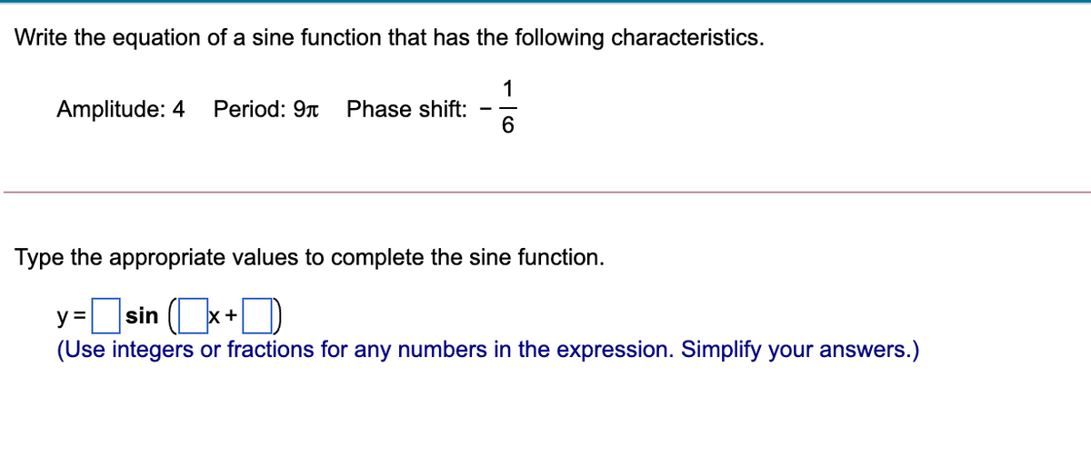 Write the equation of a sine function that has the following characteristics.
1
Phase shift:
6.
Amplitude: 4
Period: 9n
Type the appropriate values to complete the sine function.
]sin (+D
y =
(Use integers or fractions for any numbers in the expression. Simplify your answers.)
