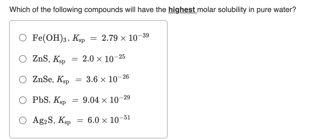 Which of the following compounds will have the highest molar solubility in pure water?
O Fe(ОН)з, Кар
-39
2.79 × 10
ZnS, Ksp
2.0 x 10–25
%3D
O ZnSe, Ksp
3.6 x 10–26
O PbS, Ksp
9.04 x 10–29
O Ag2S, Ksp
6.0 × 10–51
