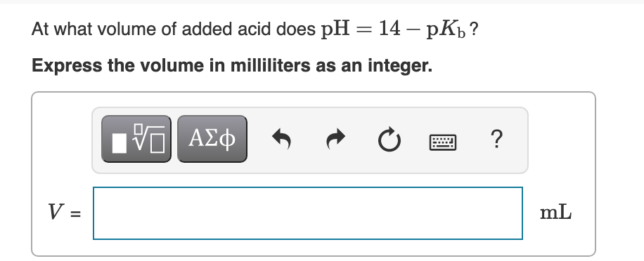 At what volume of added acid does pH = 14 – pKp ?
Express the volume in milliliters as an integer.
V =
mL
