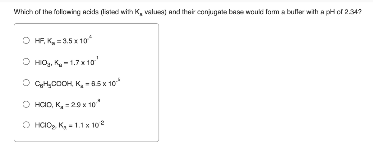 Which of the following acids (listed with K, values) and their conjugate base would form a buffer with a pH of 2.34?
4
HF, Ka = 3.5 x 10*
HIО3, Ка 3 1.7х 10°
%D
C6H5COOH, Ka = 6.5 x 10°
8
HCIO, Ką = 2.9 x 10-°
О нсОр, Ка 3 1.1х 102
