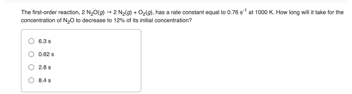 The first-order reaction, 2 N2O(g) ·
2 N2(g) + O2(g), has a rate constant equal to 0.76 s at 1000 K. How long will it take for the
concentration of N,0 to decrease to 12% of its initial concentration?
6.3 s
0.62 s
2.8 s
8.4 s
