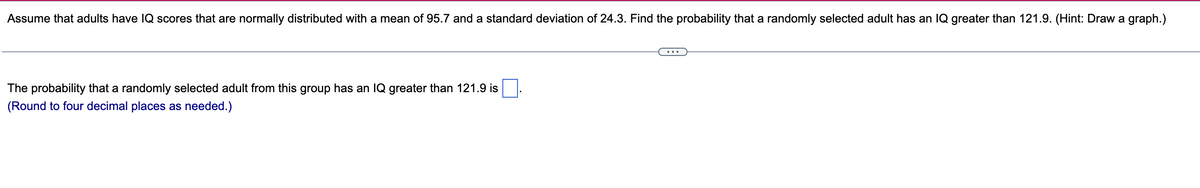 Assume that adults have IQ scores that are normally distributed with a mean of 95.7 and a standard deviation of 24.3. Find the probability that a randomly selected adult has an IQ greater than 121.9. (Hint: Draw a graph.)
The probability that a randomly selected adult from this group has an IQ greater than 121.9 is
(Round to four decimal places as needed.)