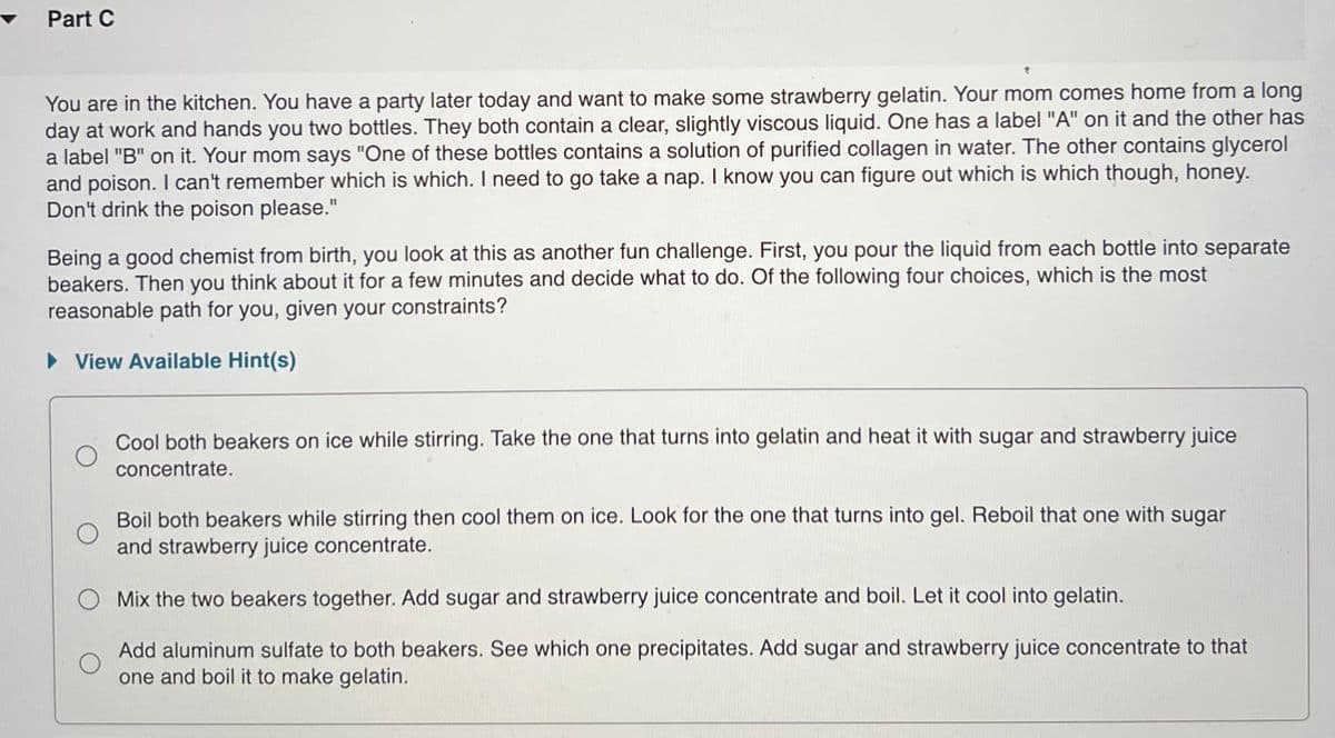 Part C
You are in the kitchen. You have a party later today and want to make some strawberry gelatin. Your mom comes home from a long
day at work and hands you two bottles. They both contain a clear, slightly viscous liquid. One has a label "A" on it and the other has
a label "B" on it. Your mom says "One of these bottles contains a solution of purified collagen in water. The other contains glycerol
and poison. I can't remember which is which. I need to go take a nap. I know you can figure out which is which though, honey.
Don't drink the poison please."
Being a good chemist from birth, you look at this as another fun challenge. First, you pour the liquid from each bottle into separate
beakers. Then you think about it for a few minutes and decide what to do. Of the following four choices, which is the most
reasonable path for you, given your constraints?
• View Available Hint(s)
Cool both beakers on ice while stirring. Take the one that turns into gelatin and heat it with sugar and strawberry juice
concentrate.
Boil both beakers while stirring then cool them on ice. Look for the one that turns into gel. Reboil that one with sugar
and strawberry juice concentrate.
Mix the two beakers together. Add sugar and strawberry juice concentrate and boil. Let it cool into gelatin.
Add aluminum sulfate to both beakers. See which one precipitates. Add sugar and strawberry juice concentrate to that
one and boil it to make gelatin.
