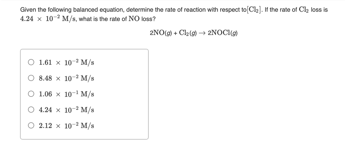 Given the following balanced equation, determine the rate of reaction with respect to Cl2]. If the rate of Cl2 loss is
4.24 x 10-2 M/s, what is the rate of NO loss?
2NO(g) + Cl2 (g) → 2NOCI(g)
O 1.61 × 102 M/s
O 8.48 × 10-² M/s
O 1.06 × 10-1 M/s
O 4.24 x 102 M/s
O 2.12 x 10-² M/s
