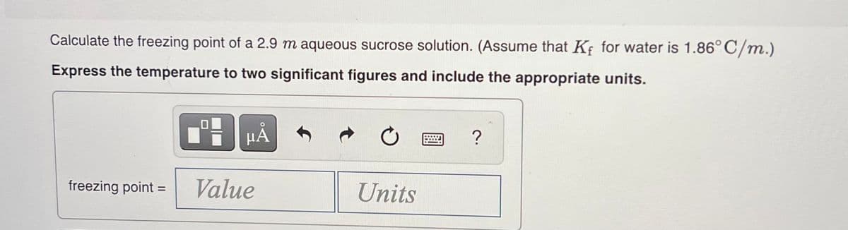 Calculate the freezing point of a 2.9 m aqueous sucrose solution. (Assume that Kf for water is 1.86°C/m.)
Express the temperature to two significant figures and include the appropriate units.
?
freezing point
Value
Units
%3D
