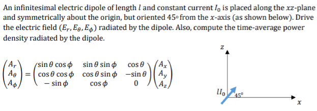 An infinitesimal electric dipole of length l and constant current l, is placed along the xz-plane
and symmetrically about the origin, but oriented 45° from the x-axis (as shown below). Drive
the electric field (E,, Eg, E4) radiated by the dipole. Also, compute the time-average power
density radiated by the dipole.
(sin0 cos sin 0 sin cos e
= ( cos 0 cos o cos 0 sin o -sin e A,
- sin o
(A,
Ag
A
cos o
\42)
45°
