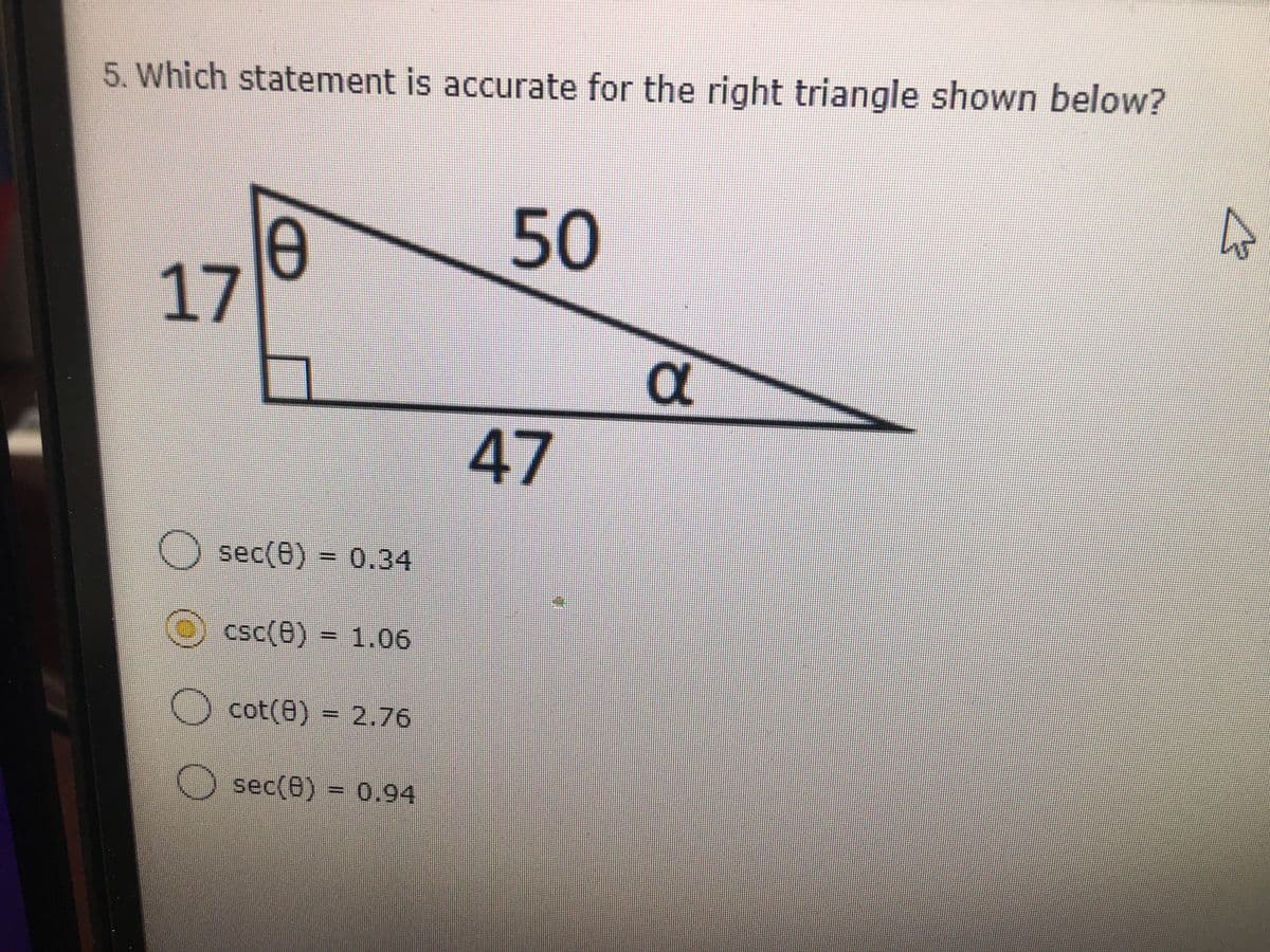 ### Question 5: Analyzing Trigonometric Ratios in a Right Triangle

**Question:**
Which statement is accurate for the right triangle shown below?

**Diagram Description:**
The diagram depicts a right-angled triangle with one of the angles labeled as \(\theta\) and the opposite side to this angle having a length of 17 units. The hypotenuse of the triangle has a length of 50 units, and the adjacent side to the angle \(\theta\) is 47 units. The other non-right angle in the triangle is labeled as \(\alpha\).

**Options:**
- \( \circ \) sec(\(\theta\)) = 0.34
- \( \bullet \) csc(\(\theta\)) = 1.06 (this option is marked as selected)
- \( \circ \) cot(\(\theta\)) = 2.76
- \( \circ \) sec(\(\theta\)) = 0.94

**Detailed Explanation:**
To verify the trigonometric statements, let's break down the trigonometric functions:
- **sec(\(\theta\))**: This is the secant function, which equals the hypotenuse divided by the adjacent side. Thus, sec(\(\theta\)) = \( \frac{50}{47} \approx 1.06 \).
  
- **csc(\(\theta\))**: This is the cosecant function, which equals the hypotenuse divided by the opposite side. Thus, csc(\(\theta\)) = \( \frac{50}{17} \approx 2.94 \).

- **cot(\(\theta\))**: This is the cotangent function, which equals the adjacent side divided by the opposite side. Thus, cot(\(\theta\)) = \( \frac{47}{17} \approx 2.76 \).

From these calculations, we determine the following:
- sec(\(\theta\)) should be approximately 1.06, not 0.34 or 0.94.
- csc(\(\theta\)) calculated to be approximately 2.94 does not match the selected answer of 1.06.
- cot(\(\theta\)) is correctly approximated to 2.76.

Thus, cot(\(\theta\)) = 2.76 appears to be the correct statement. If csc(\(\theta\)) =